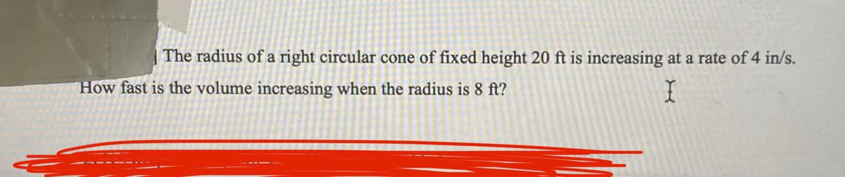 Certainly! Below is the transcribed text intended for an educational website. Note that for this particular image, there are no diagrams or graphs to explain.

---

### Calculus Problem: Rate of Change in Volume of a Cone

**Problem Statement:**

The radius of a right circular cone of fixed height 20 ft is increasing at a rate of 4 in/s. How fast is the volume increasing when the radius is 8 ft?

---

To understand how to solve this problem, we can use principles from calculus, specifically related rates. Let's break it down step by step:

1. **Identify the given information:**
   - The height of the cone (\(h\)) is constant at 20 feet.
   - The radius of the cone (\(r\)) is increasing at a rate of 4 inches per second.
   - We need to find the rate at which the volume (\(V\)) of the cone is increasing when the radius is 8 feet.

2. **Convert units if necessary:**
   - Since the radius change rate is given in inches per second, convert it to feet per second.
     \[
     4 \text{ inches/second} = \frac{4}{12} \text{ feet/second} = \frac{1}{3} \text{ feet/second}
     \]

3. **Volume of a cone formula:**
   \[
   V = \frac{1}{3} \pi r^2 h
   \]
   
4. **Differentiate both sides with respect to time (\(t\)):**
   \[
   \frac{dV}{dt} = \frac{1}{3} \pi \left(2r \frac{dr}{dt} \right) h
   \]
   Since \(h\) is constant, it can be factored out as a constant in the differentiation.

5. **Substitute the known values:**
   - \( r = 8 \text{ feet} \)
   - \( \frac{dr}{dt} = \frac{1}{3} \text{ feet/second} \)
   - \( h = 20 \text{ feet} \)

   Now, plug these values into the differentiated equation:
   \[
   \frac{dV}{dt} = \frac{1}{3} \pi \left(2(8) \frac{1}{3