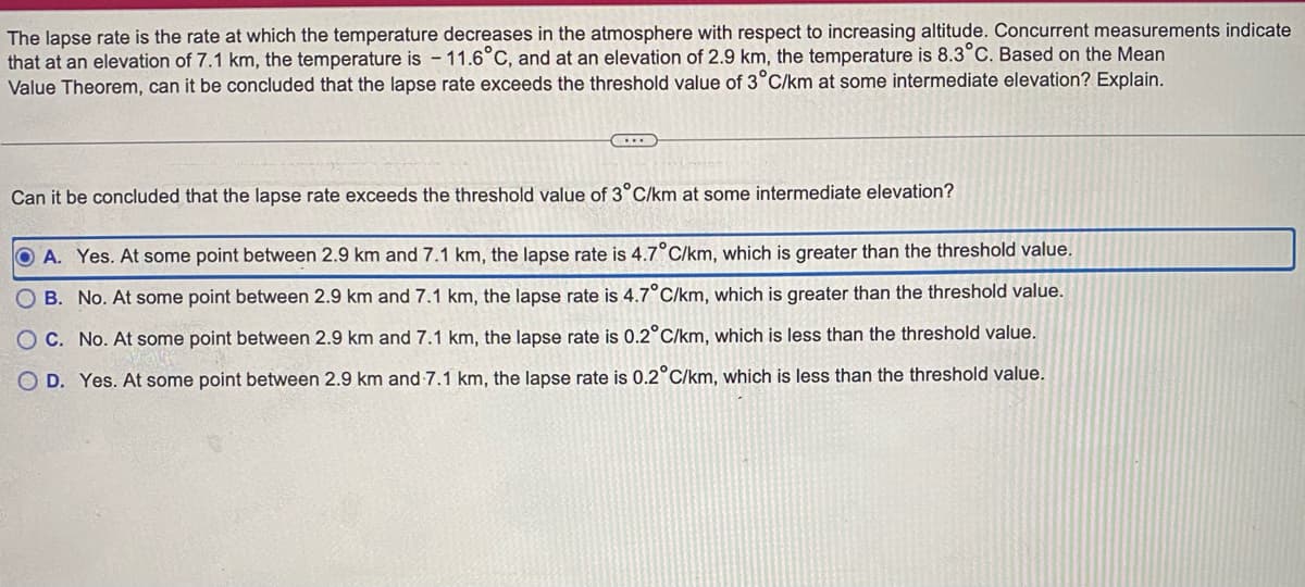 ### Understanding the Lapse Rate in Atmospheric Science

The lapse rate is the rate at which the temperature decreases in the atmosphere with respect to increasing altitude. This concept is crucial in understanding various atmospheric processes, weather patterns, and climate science.

#### Given Scenario:
Concurrent measurements indicate:
- At an elevation of 7.1 km, the temperature is -11.6°C.
- At an elevation of 2.9 km, the temperature is 8.3°C.

Using the Mean Value Theorem, we need to determine if the lapse rate exceeds the threshold value of 3°C/km at some intermediate elevation.

#### Question:
Can it be concluded that the lapse rate exceeds the threshold value of 3°C/km at some intermediate elevation?

#### Answer Options:
- **A. Yes.** At some point between 2.9 km and 7.1 km, the lapse rate is 4.7°C/km, which is greater than the threshold value.
- **B. No.** At some point between 2.9 km and 7.1 km, the lapse rate is 4.7°C/km, which is greater than the threshold value.
- **C. No.** At some point between 2.9 km and 7.1 km, the lapse rate is 0.2°C/km, which is less than the threshold value.
- **D. Yes.** At some point between 2.9 km and 7.1 km, the lapse rate is 0.2°C/km, which is less than the threshold value.

#### Correct Answer:
- **A. Yes. At some point between 2.9 km and 7.1 km, the lapse rate is 4.7°C/km, which is greater than the threshold value.**

This analysis shows that the lapse rate within the given elevation range exceeds the threshold value of 3°C/km, confirming significant temperature variation with altitude change.

### Further Exploration
Understanding the lapse rate is essential for meteorologists, environmental scientists, and anyone interested in atmospheric science. High lapse rates can have various implications on weather phenomena such as thunderstorms, turbulence, and cloud formations.

Using data and mathematical principles such as the Mean Value Theorem helps in accurately measuring and predicting these atmospheric behaviors.