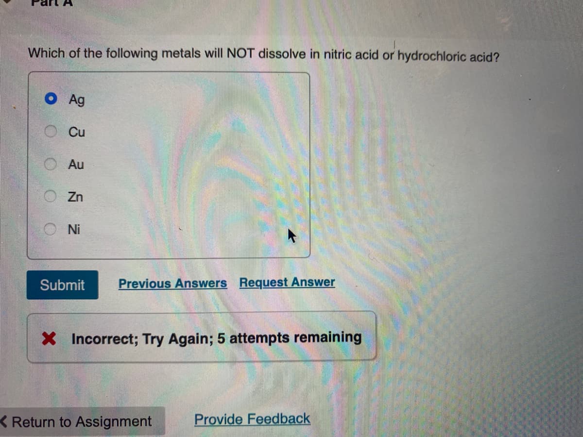 Which of the following metals will NOT dissolve in nitric acid or hydrochloric acid?
Ag
Cu
Au
Zn
Ni
Submit Previous Answers Request Answer
X Incorrect; Try Again; 5 attempts remaining
Return to Assignment
Provide Feedback