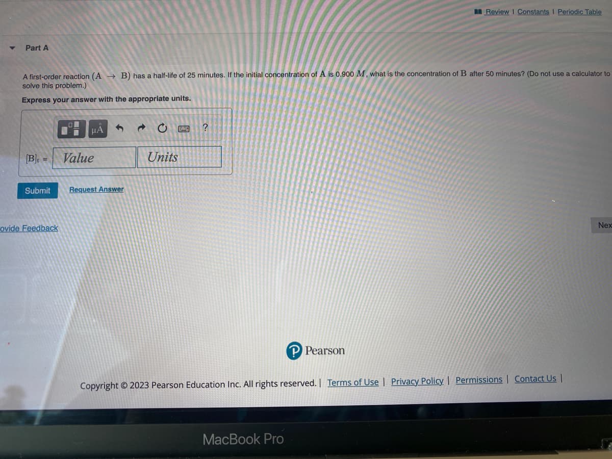 Part A
A first-order reaction (AB) has a half-life of 25 minutes. If the initial concentration of A is 0.900 M, what is the concentration of B after 50 minutes? (Do not use a calculator to
solve this problem.)
Express your answer with the appropriate units.
[B] =
Submit
ovide Feedback
■
μA
Value
Request Answer
@
C
Units
?
Review | Constants I Periodic Table
P Pearson
MacBook Pro
Copyright © 2023 Pearson Education Inc. All rights reserved. | Terms of Use | Privacy Policy | Permissions | Contact Us |
Nex