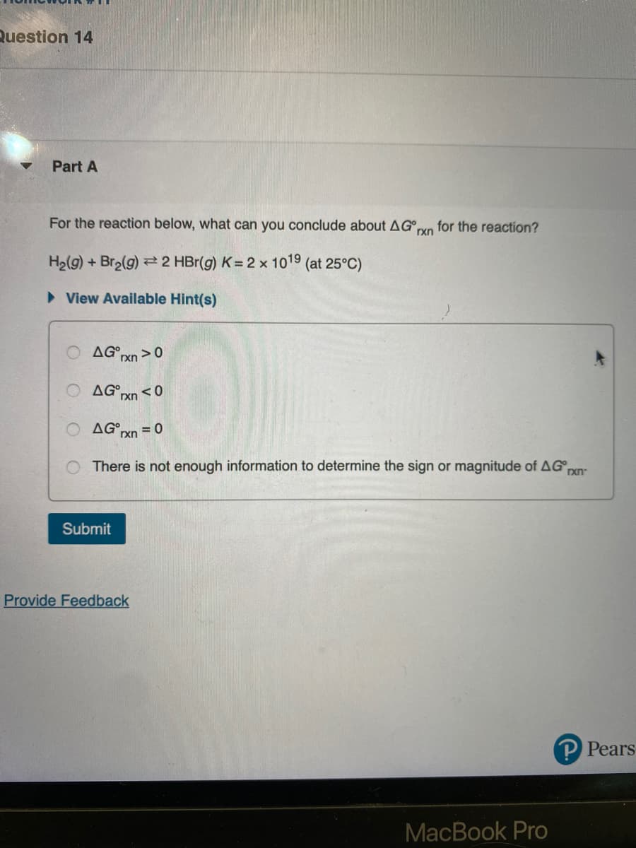 Question 14
Part A
For the reaction below, what can you conclude about AG
rxn
H₂(g) + Br₂(g) 2 HBr(g) K= 2 x 1019 (at 25°C)
► View Available Hint(s)
O
O
AG rxn>0
AG rxn <0
ΔG,
There is not enough information to determine the sign or magnitude of AG rxn
Submit
rxn
Provide Feedback
for the reaction?
= 0
MacBook Pro
P Pears