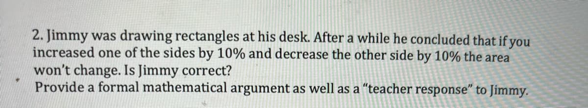 2. Jimmy was drawing rectangles at his desk. After a while he concluded that if you
increased one of the sides by 10% and decrease the other side by 10% the area
won't change. Is Jimmy correct?
Provide a formal mathematical argument as well as a "teacher response" to Jimmy.