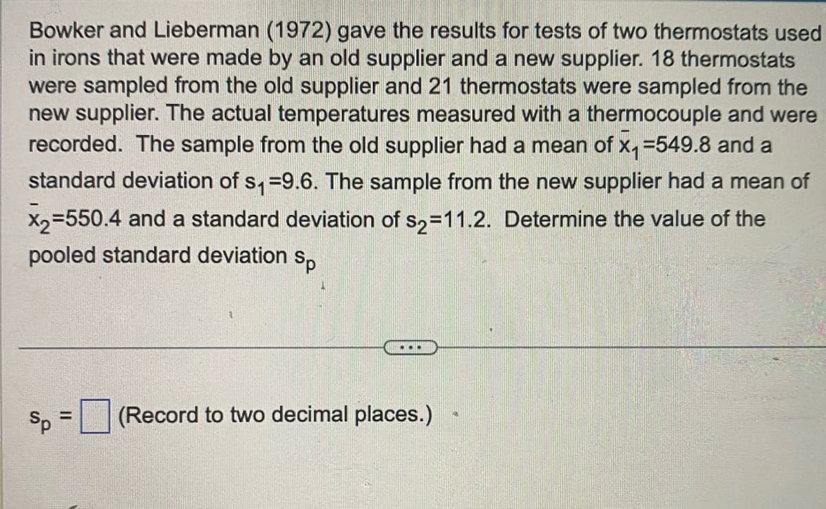 Bowker and Lieberman (1972) gave the results for tests of two thermostats used
in irons that were made by an old supplier and a new supplier. 18 thermostats
were sampled from the old supplier and 21 thermostats were sampled from the
new supplier. The actual temperatures measured with a thermocouple and were
recorded. The sample from the old supplier had a mean of x₁ =549.8 and a
standard deviation of s₁=9.6. The sample from the new supplier had a mean of
x₂=550.4 and a standard deviation of s2=11.2. Determine the value of the
pooled standard deviation Sp
Sp =
...
(Record to two decimal places.)
4