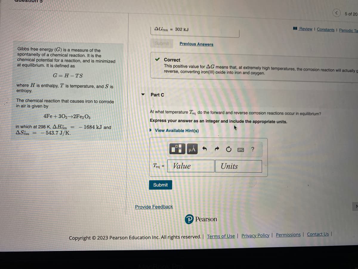 Gibbs free energy (G) is a measure of the
spontaneity of a chemical reaction. It is the
chemical potential for a reaction, and is minimized
at equilibrium. It is defined as
G=H-TS
where H is enthalpy, T is temperature, and Sis
entropy.
The chemical reaction that causes iron to corrode
in air is given by
4Fe +302 2Fe2O3
in which at 298 K, AH = -1684 kJ and
AS-543.7 J/K.
AGrxn = 302 kJ
Submit
Part C
✓ Correct
This positive value for AG means that, at extremely high temperatures, the corrosion reaction will actually g
reverse, converting iron(III) oxide into iron and oxygen.
Teq =
Previous Answers
At what temperature Teq do the forward and reverse corrosion reactions occur in equilibrium?
Express your answer as an integer and include the appropriate units.
► View Available Hint(s)
Submit
Provide Feedback
μÃ
Value
P Pearson
Units
Review | Constants I Periodic Ta
?
5 of 20
Copyright © 2023 Pearson Education Inc. All rights reserved. | Terms of Use | Privacy Policy | Permissions | Contact Us |