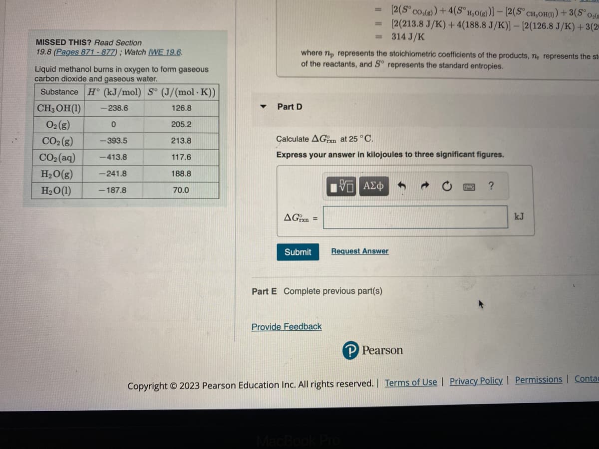 MISSED THIS? Read Section
19.8 (Pages 871-877); Watch IWE 19.6.
Liquid methanol burns in oxygen to form gaseous
carbon dioxide and gaseous water.
Substance H (kJ/mol) S° (J/(mol · K))
CH, OH (1)
-238.6
126.8
O₂(g)
0
205.2
CO₂(g)
-393.5
213.8
CO2(aq) -413.8
117.6
H₂O(g) -241.8
188.8
H₂O(1)
-187.8
70.0
▼
Part D
where no represents the stoichiometric coefficients of the products, n, represents the st
of the reactants, and Sº represents the standard entropies.
AGxn=
Calculate AG at 25°C.
Express your answer in kilojoules to three significant figures.
Submit
=
Provide Feedback
15] ΑΣΦ
Request Answer
Part E Complete previous part(s)
[2(S° co₂(g)) + 4(S° H₂O(g))]- [2(S° CH₂OH()) + 3(S° 0₂(E
[2(213.8 J/K)+4(188.8 J/K)] - [2(126.8 J/K) + 3(2
314 J/K
MacBook Pro
P Pearson
?
kJ
Copyright © 2023 Pearson Education Inc. All rights reserved. | Terms of Use | Privacy Policy | Permissions Contac