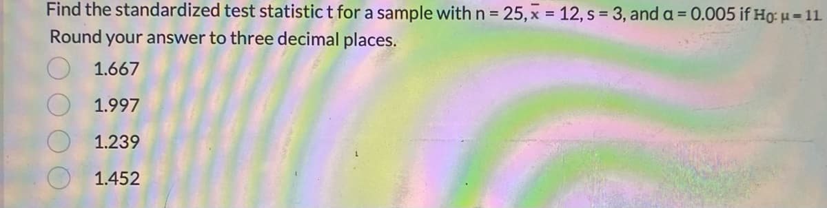 Find the standardized test statistic t for a sample with n = 25, x = 12, s = 3, and a = 0.005 if Ho: μ = 11
Round your answer to three decimal places.
1.667
1.997
1.239
1.452