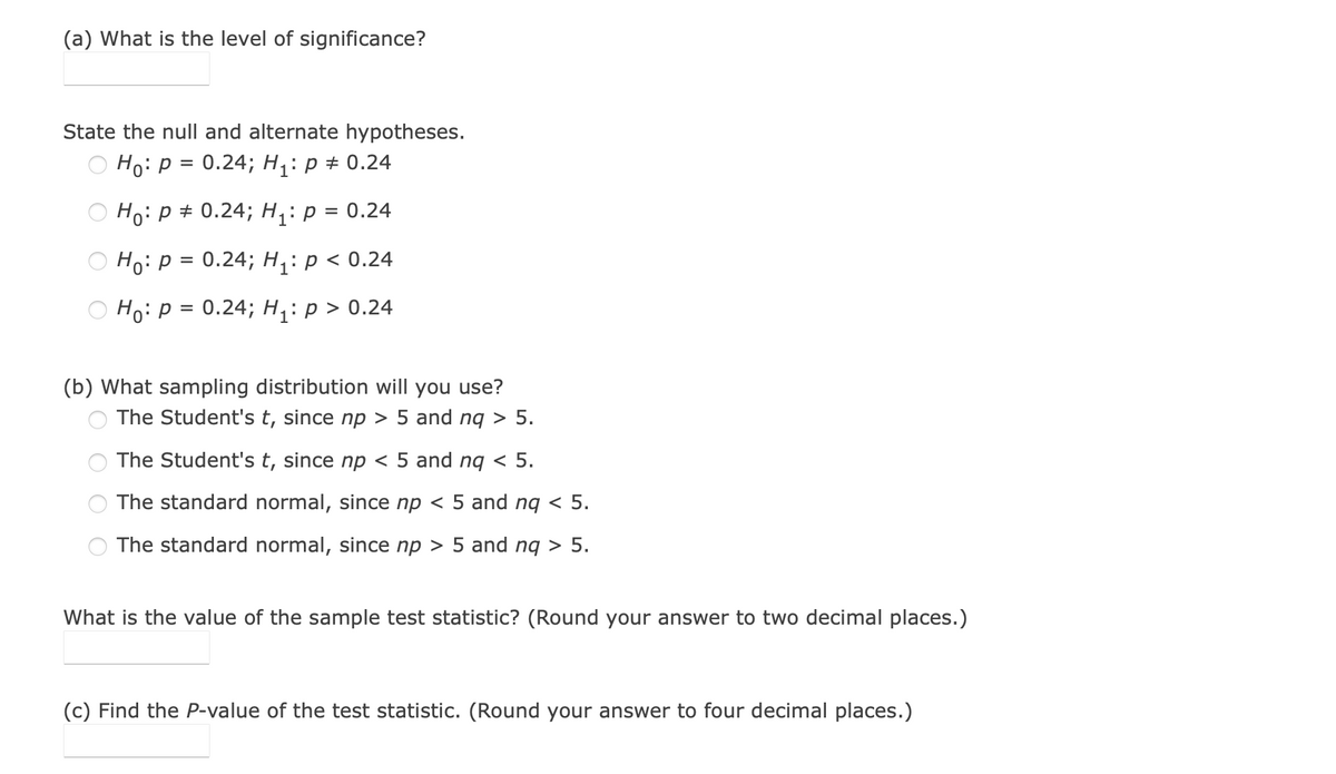 (a) What is the level of significance?
State the null and alternate hypotheses.
Ho:p = 0.24; H1: p + 0.24
Hо: Р# 0.24;B H:р3D0.24
Но: р%3D 0.24; Hiр<0.24
Ho:p = 0.24; H;: p > 0.24
(b) What sampling distribution will you use?
The Student's t, since np > 5 and nq > 5.
The Student's t, since np < 5 and ng < 5.
The standard normal, since np < 5 and nq < 5.
The standard normal, since np > 5 and nq > 5.
What is the value of the sample test statistic? (Round your answer to two decimal places.)
(c) Find the P-value of the test statistic. (Round your answer to four decimal places.)
