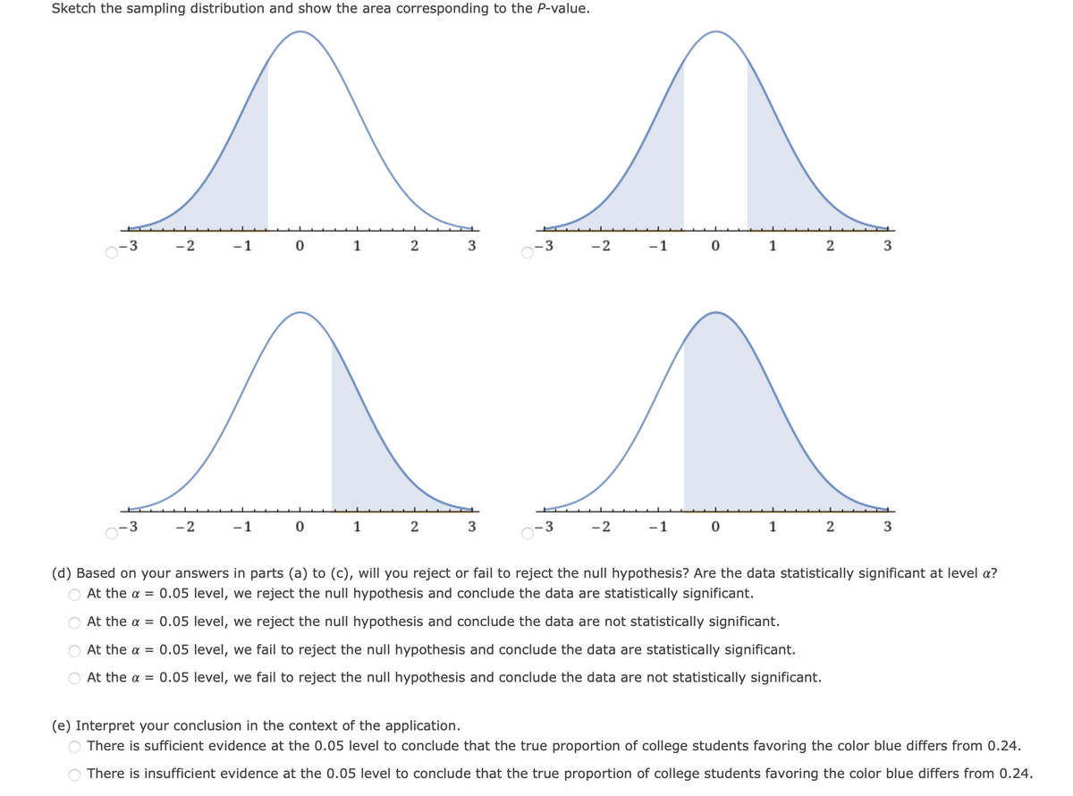 Sketch the sampling distribution and show the area corresponding to the P-value.
-3
-2
-1
0 1
2
3
-2
-1
0 1 2
3
-2
-1
1
-2
-1
1 2
3
(d) Based on your answers in parts (a) to (c), will you reject or fail to reject the null hypothesis? Are the data statistically significant at level a?
At the a =
0.05 level, we reject the null hypothesis and conclude the data are statistically significant.
At the a = 0.05 level, we reject the null hypothesis and conclude the data are not statistically significant.
At the a = 0.05 level, we fail to reject the null hypothesis and conclude the data are statistically significant.
At the a = 0.05 level, we fail to reject the null hypothesis and conclude the data are not statistically significant.
(e) Interpret your conclusion in the context of the application.
There is sufficient evidence at the 0.05 level to conclude that the true proportion of college students favoring the color blue differs from 0.24.
There is insufficient evidence at the 0.05 level to conclude that the true proportion of college students favoring the color blue differs from 0.24.
