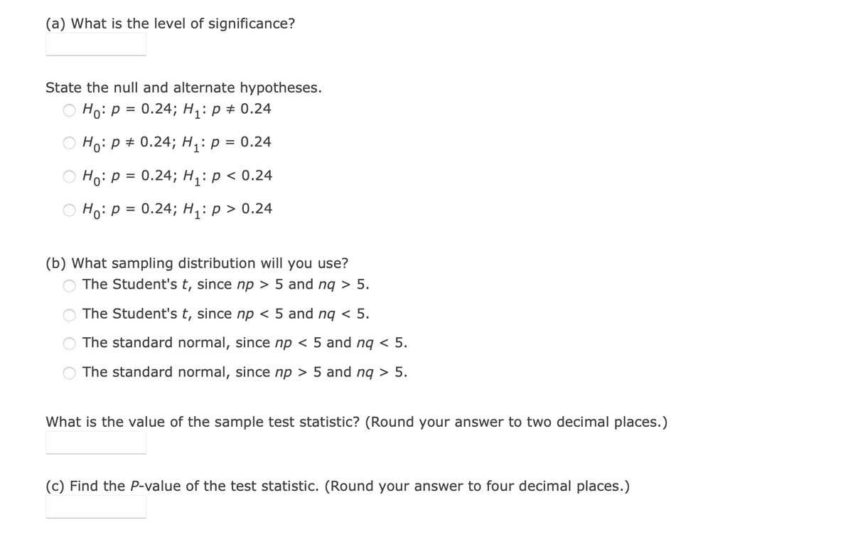 (a) What is the level of significance?
State the null and alternate hypotheses.
Ho: p = 0.24; H,: p + 0.24
Ho: p + 0.24; H,: p = 0.24
Ho: p = 0.24; H;: p < 0.24
Но: Р 3D 0.24; H;: р> 0.24
(b) What sampling distribution will you use?
The Student's t, since np > 5 and ng > 5.
The Student's t, since np < 5 and nq < 5.
The standard normal, since np < 5 and nq < 5.
The standard normal, since np > 5 and nq > 5.
What is the value of the sample test statistic? (Round your answer to two decimal places.)
(c) Find the P-value of the test statistic. (Round your answer to four decimal places.)
