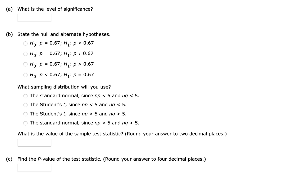 (a) What is the level of significance?
(b) State the null and alternate hypotheses.
Нo: Р%3D 0.67; Hi:р<0.67
Ho: p = 0.67; H,: p + 0.67
Но: Р3D 0.67; H:р> 0.67
Hо: Р < 0.67; Hi:р%3D0.67
What sampling distribution will you use?
The standard normal, since np < 5 and ng < 5.
The Student's t, since np < 5 and ng < 5.
The Student's t, since np > 5 and ng > 5.
The standard normal, since np > 5 and ng > 5.
What is the value of the sample test statistic? (Round your answer to two decimal places.)
(c) Find the P-value of the test statistic. (Round your answer to four decimal places.)
O O
