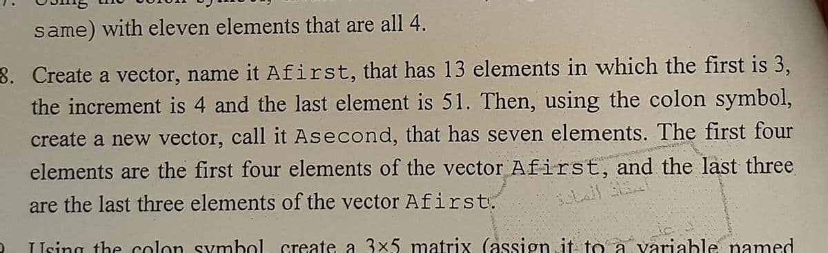 same) with eleven elements that are all 4.
8. Create a vector, name it Afirst, that has 13 elements in which the first is 3,
the increment is 4 and the last element is 51. Then, using the colon symbol,
create a new vector, call it Asecond, that has seven elements. The first four
elements are the first four elements of the vector Afirst, and the last three
are the last three elements of the vector Afirst.
Using the colon symbol, create a 3x5 matrix (assign it to a variable named
