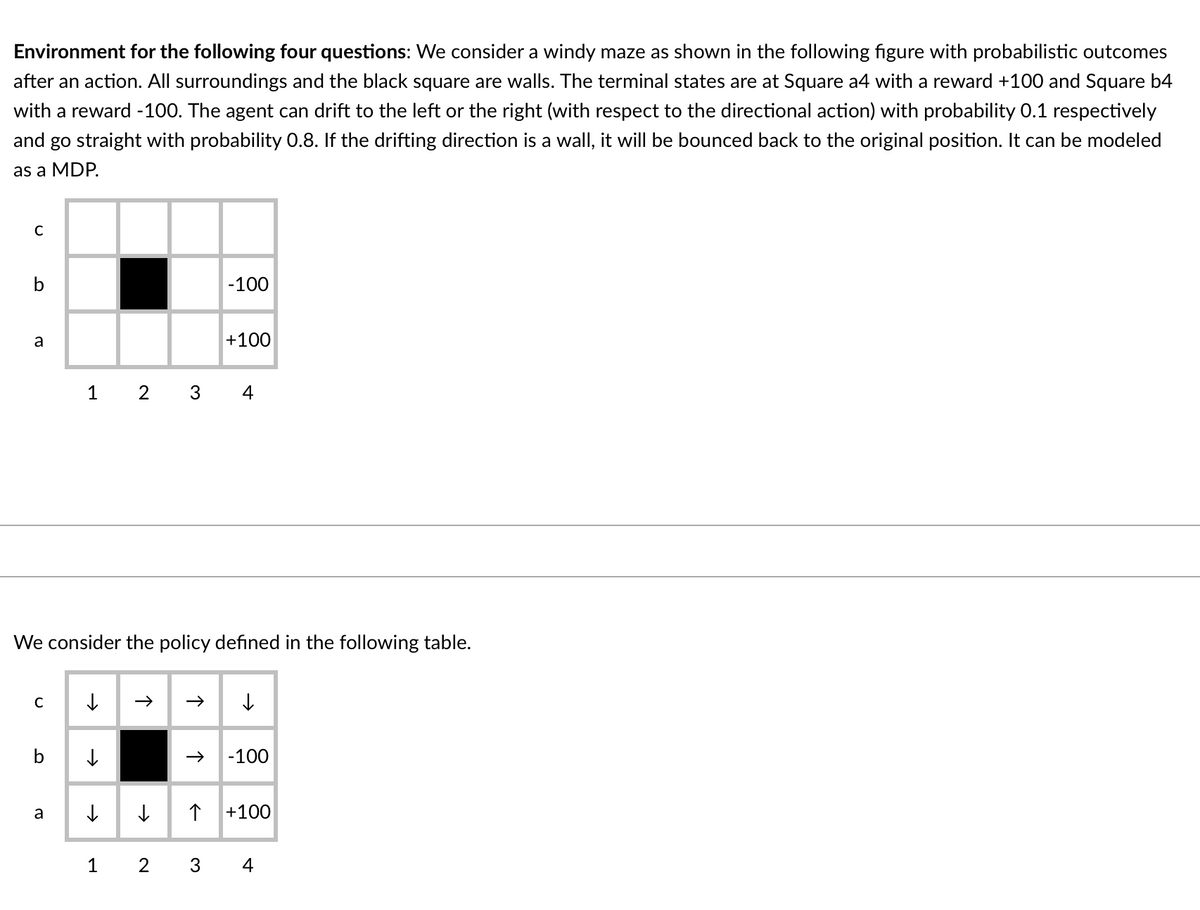 Environment for the following four questions: We consider a windy maze as shown in the following figure with probabilistic outcomes
after an action. All surroundings and the black square are walls. The terminal states are at Square a4 with a reward +100 and Square b4
with a reward -100. The agent can drift to the left or the right (with respect to the directional action) with probability 0.1 respectively
and go straight with probability 0.8. If the drifting direction is a wall, it will be bounced back to the original position. It can be modeled
as a MDP.
-100
a
+100
1 2 3
4
We consider the policy defined in the following table.
C
-100
a
+100
1
2
4
