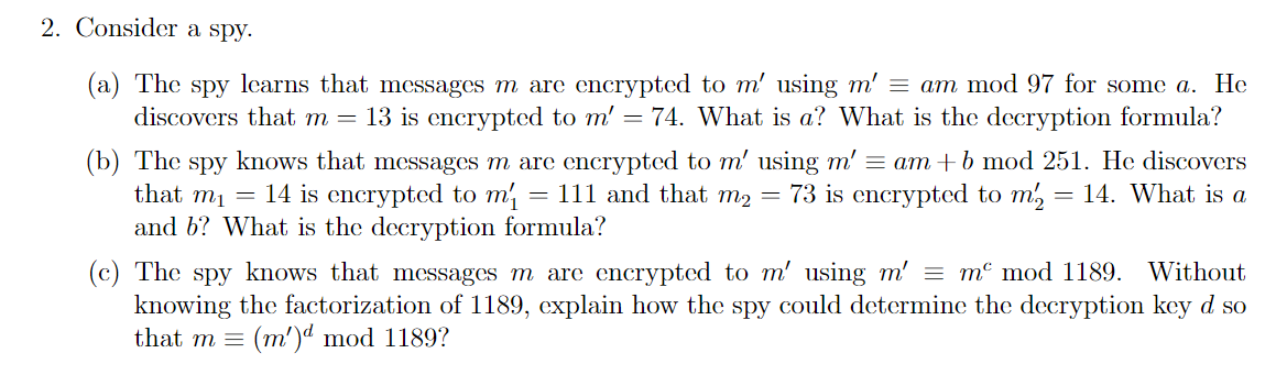 2. Consider a spy.
(a) The spy learns that messages m are encrypted to m' using m' = am mod 97 for some a. He
discovers that m = 13 is encrypted to m' = 74. What is a? What is the decryption formula?
(b) The spy knows that messages m are encrypted to m' using m' = am + b mod 251. He discovers
that m₁ = 14 is encrypted to m₁ = 111 and that m₂ = 73 is encrypted to m2 = 14. What is a
and b? What is the decryption formula?
(c) The spy knows that messages m are encrypted to m' using m' = m mod 1189. Without
knowing the factorization of 1189, explain how the spy could determine the decryption key d so
that m = (m')d mod 1189?