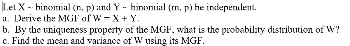 Let X - binomial (n, p) and Y ~ binomial (m, p) be independent.
a. Derive the MGF of W = X+Y.
b. By the uniqueness property of the MGF, what is the probability distribution of W?
c. Find the mean and variance of W using its MGF.
