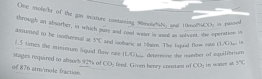 One mole/hr of the gas mixture containing 90mole%N₂ and 10mol%CO₂ is passed
through an absorber, in which pure and cool water is used as solvent. the operation is
assumed to be isothermal at 5°C and isobaric at 10atm. The liquid flow rate (L/G)act is
1.5 times the minimum liquid flow rate (L/G)min. determine the number of equilibrium
stages required to absorb 92% of CO₂ feed. Given henry constant of CO₂ in water at 5°C
of 876 atm/mole fraction.