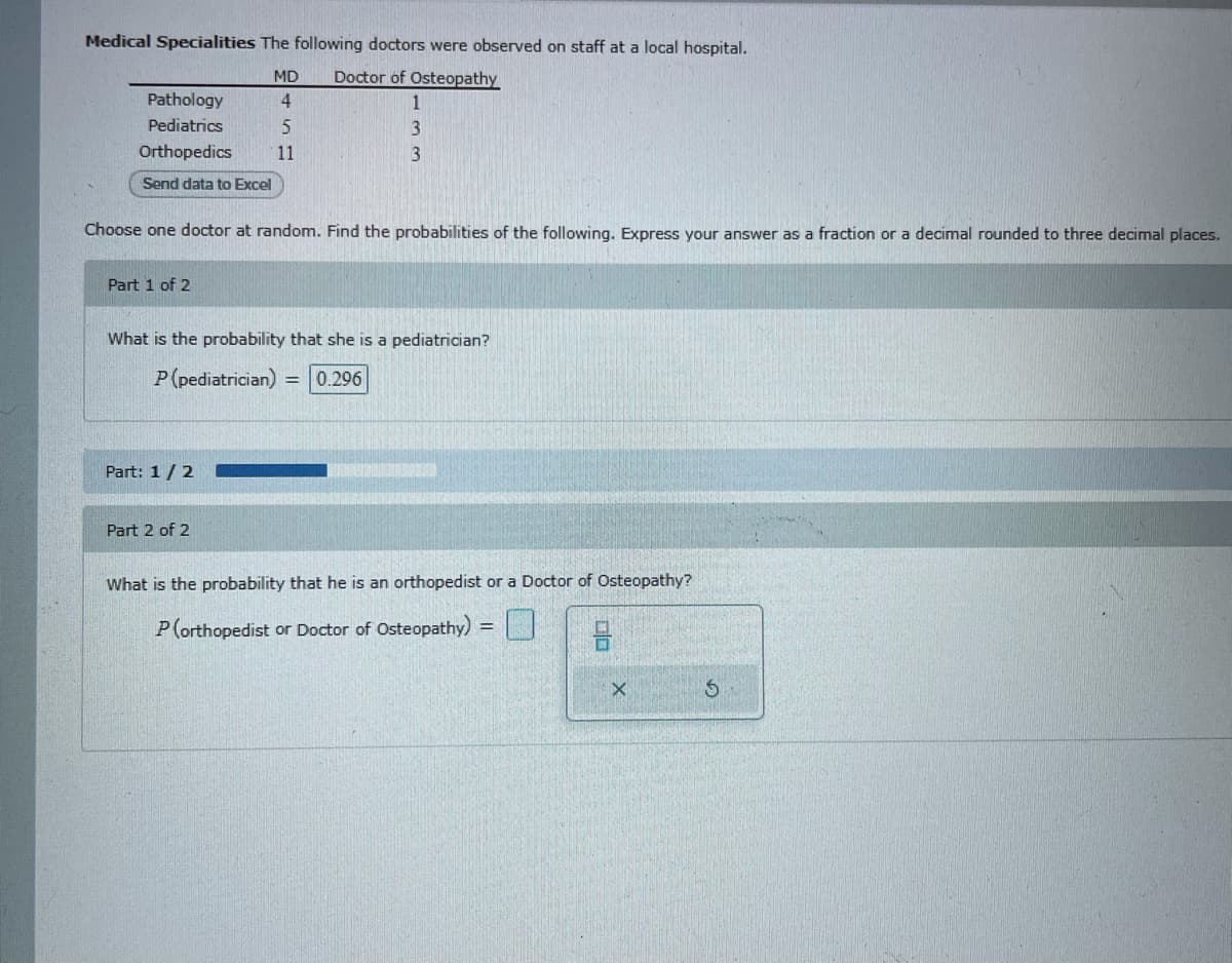 Medical Specialities The following doctors were observed on staff at a local hospital.
MD
Doctor of Osteopathy
Pathology
4
Pediatrics
5
3
Orthopedics
11
3
Send data to Excel
Choose one doctor at random. Find the probabilities of the following. Express your answer as a fraction or a decimal rounded to three decimal places.
Part 1 of 2
What is the probability that she is a pediatrician?
P(pediatrician)
0.296
Part: 1/2
Part 2 of 2
What is the probability that he is an orthopedist or a Doctor of Osteopathy?
P(orthopedist or Doctor of Osteopathy)
