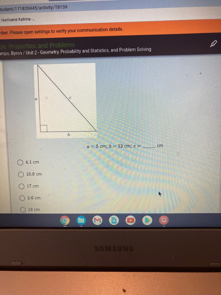 student/171826945/activity/T8159
Hurricane Katrina -
mber. Please open settings to verify your communication details.
ale Properties and Problems
amps, Byron / Unit 2 - Geometry, Probability and Statistics, and Problem Solving
C'
b.
a = 5 cm; b = 12 cm; c =
cm
4.1 cm
10.9 cm
17 cm
2.6 cm
13 cm
SAMSUNG
