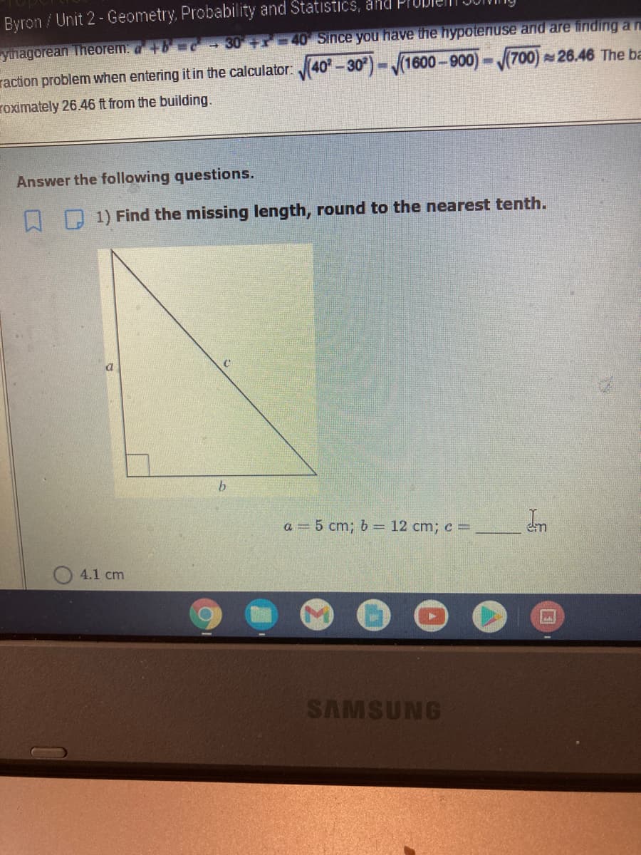 Byron / Unit 2 - Geometry, Probability and Statistics, and
yinagorean Theorem: a+
-30 40 Since you have the hypotenuse and are finding a n
(1600-900)-700) 26.46 The ba
raction problem when entering it in the calculator: 40-30
roximately 26.46 ft from the building.
Answer the following questions.
1) Find the missing length, round to the nearest tenth.
b
a = 5 cm; b = 12 cm; c =
4.1 cm
SAMSUNG
