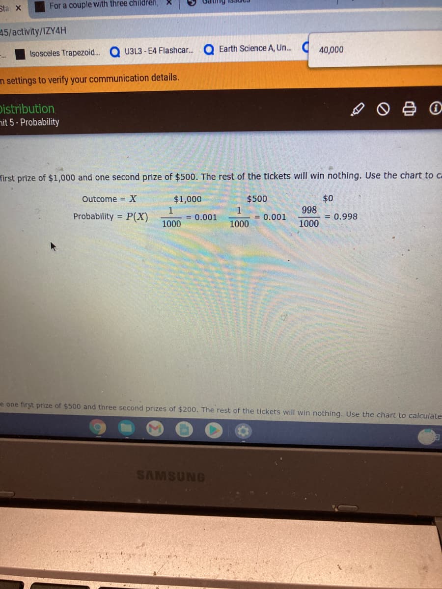 Sta X
For a couple with three children,
45/activity/IZY4H
U3L3 - E4 Flashcar.
Earth Science A, Un.
C 40,000
Isosceles Trapezoid.
m settings to verify your communication details.
Distribution
nit 5- Probability
first prize of $1,000 and one second prize of $500. The rest of the tickets will win nothing. Use the chart to ca
Outcome = X
$1,000
$500
$0
998
Probability =
P(X)
1
= 0.001
1
= 0.001
= 0.998
1000
1000
1000
e one first prize of $500 and three second prizes of $200. The rest of the tickets will win nothing. Use the chart to calculate
SAMSUNG
