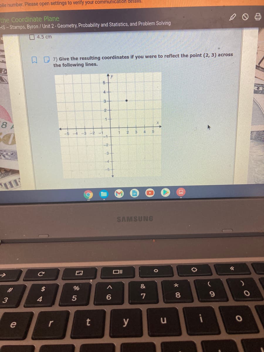 pile humber. Please open settings to verify your communication detalls.
the Coordinate Plane
HS -- Stamps, Byron / Unit 2 - Geometry, Probability and Statistics, and Problem Solving
4.5 cm
O 7) Give the resulting coordinates if you were to reflect the point (2, 3) across
the following lines.
5-
4
3-
2
1.
-2
3
5.
-1
-2
3-
-4-
-5-
HAR
HF
SAMSUNG
Ce
#3
$
%
4.
6.
7
8.
e
y
vの
%23
