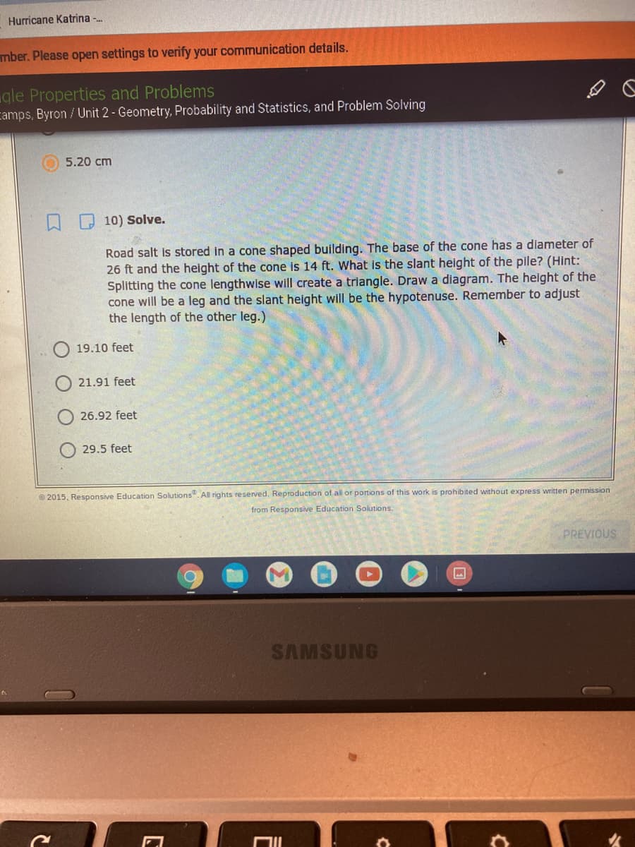 Hurricane Katrina -.
mber. Please open settings to verify your communication details.
gle Properties and Problems
camps, Byron / Unit 2 - Geometry, Probability and Statistics, and Problem Solving
5.20 cm
10) Solve.
Road salt is stored in a cone shaped building. The base of the cone has a diameter of
26 ft and the height of the cone is 14 ft. What is the slant height of the pile? (Hint:
Splitting the cone lengthwise will create a triangle. Draw a diagram. The height of the
cone will be a leg and the slant height will be the hypotenuse. Remember to adjust
the length of the other leg.)
19.10 feet
21.91 feet
26.92 feet
29.5 feet
e 2015, Responsive Education Solutions". All rights reserved. Reproduction of all or portions of this work is prohibited without express written permission
from Responsive Education Solutions.
PREVIOUS
SAMSUNG
