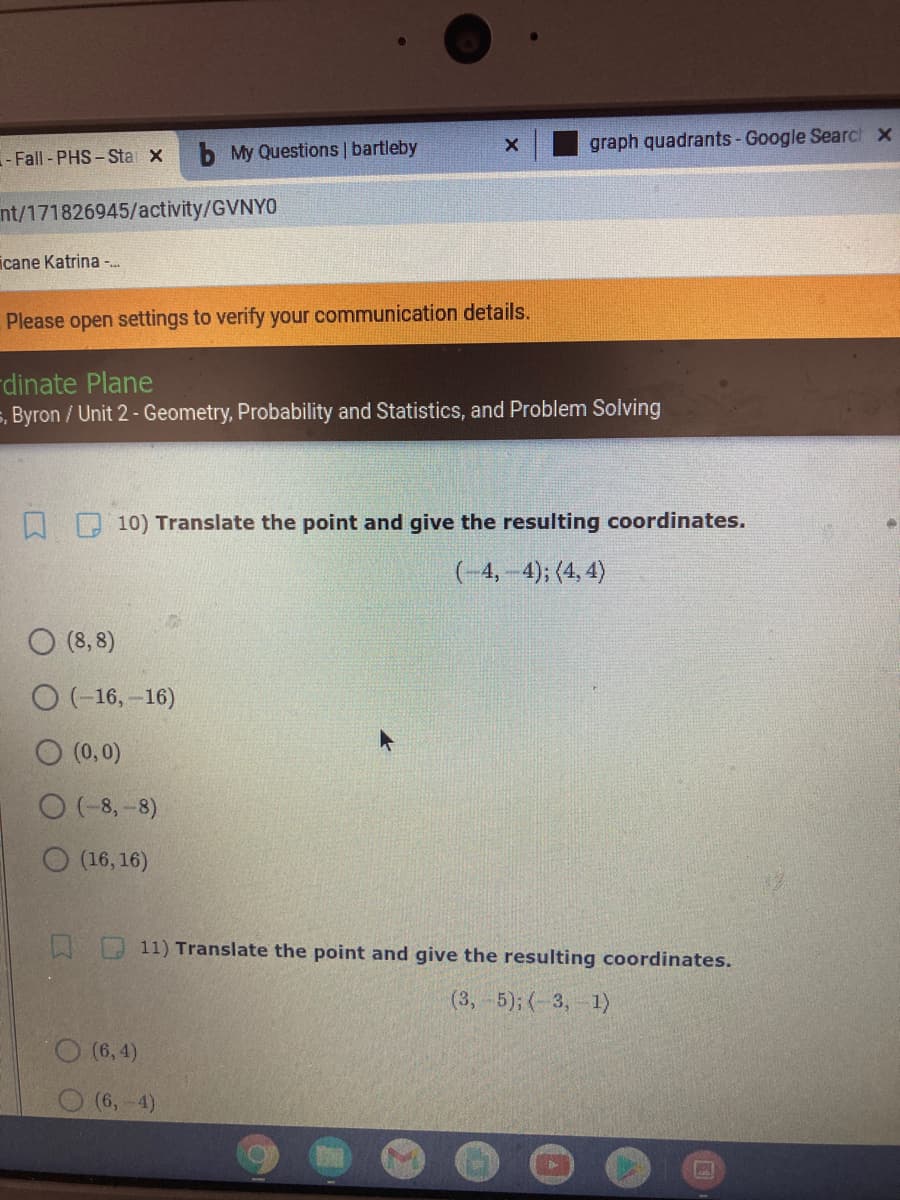 b My Questions | bartleby
graph quadrants- Google Searct x
- Fall - PHS - Sta x
nt/171826945/activity/GVNYO
icane Katrina -.
Please open settings to verify your communication details.
dinate Plane
5, Byron / Unit 2 - Geometry, Probability and Statistics, and Problem Solving
10) Translate the point and give the resulting coordinates.
(-4,-4); (4, 4)
O (8, 8)
O(-16, -16)
O (0,0)
O (-8, -8)
O (16, 16)
11) Translate the point and give the resulting coordinates.
(3,-5); (-3, 1)
O (6, 4).
(6,-4)
