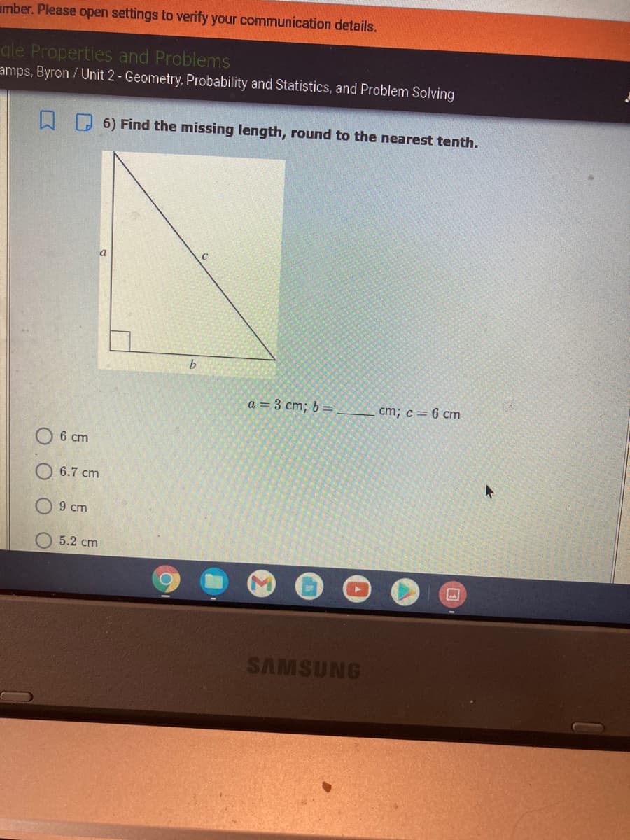 mber. Please open settings to verify your communication details.
gle Properties and Problems
amps, Byron / Unit 2 - Geometry, Probability and Statistics, and Problem Solving
6) Find the missing length, round to the nearest tenth.
a
b.
a = 3 cm; b =
cm; c= 6 cm
6 cm
6.7 cm
9 cm
5.2 cm
SAMSUNG
