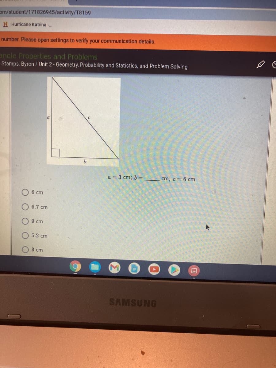 om/student/171826945/activity/T8159
H Hurricane Katrina -.
number. Please open settings to verify your communication details.
angle Properties and Problems
Stamps, Byron / Unit 2 - Geometry, Probability and Statistics, and Problem Solving
a = 3 cm; b =
cm; c= 6 cm
6 cm
6.7 cm
9 cm
5.2 cm
3 cm
SAMSUNG
