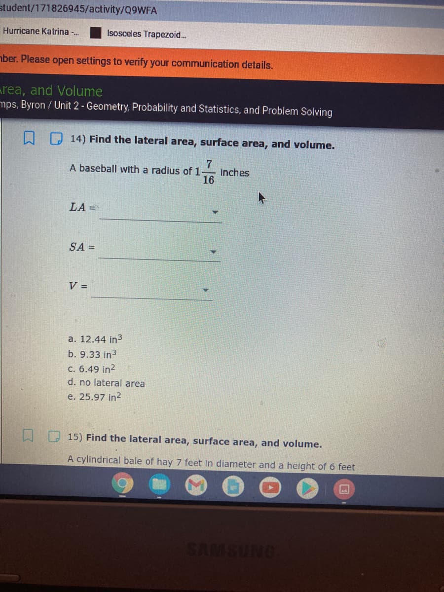 student/171826945/activity/Q9WFA
Hurricane Katrina -.
Isosceles Trapezoid.
aber. Please open settings to verify your communication details.
area, and Volume
mps, Byron / Unit 2- Geometry, Probability and Statistics, and Problem Solving
14) Find the lateral area, surface area, and volume.
A baseball with a radius of 1
inches
16
LA =
SA =
V =
a. 12.44 in3
b. 9.33 in3
C. 6.49 in?
d. no lateral area
e. 25.97 in?
15) Find the lateral area, surface area, and volume.
A cylindrical bale of hay 7 feet in diameter and a height of 6 feet
SAMSUNG
