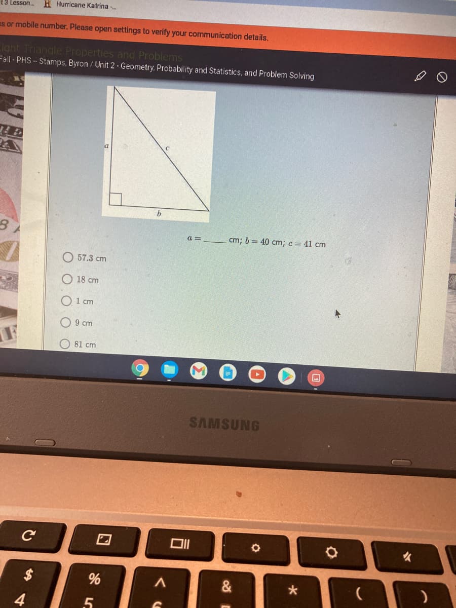 t 3 Lesson.
H Hurricane Katrina -
es or mobile number. Please open settings to verify your communication details.
ight Triangle Properties and Problems
Fall- PHS- Stamps, Byron / Unit 2 - Geometry, Probability and Statistics, and Problem Solving
a =
cm; b = 40 cm; c= 41 cm
57.3 cm
O 18 cm
O 1 cm
9 cm
81 cm
SAMSUNG
女
&
4
口
O O
%24
