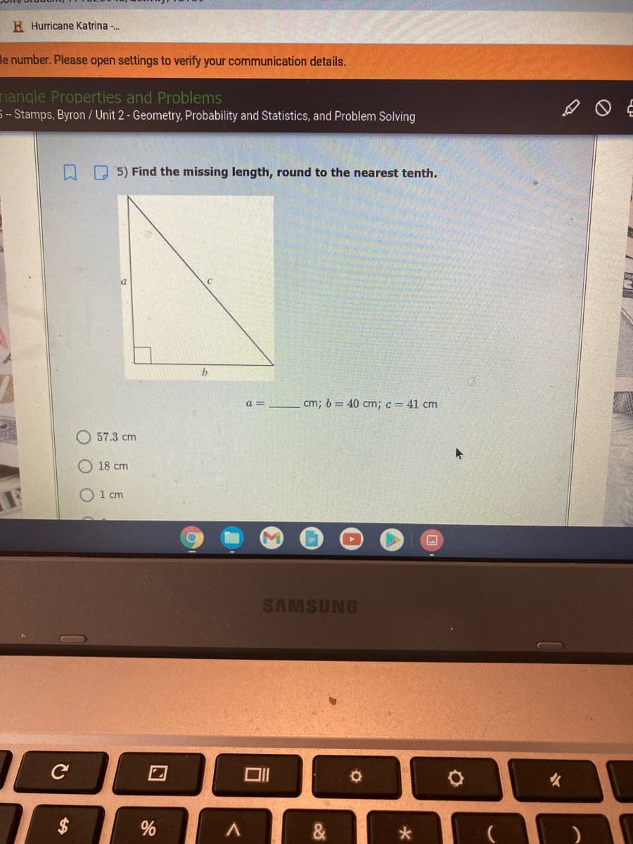 H Hurricane Katrina -.
le number. Please open settings to verify your communication details.
riangle Properties and Problems
S -- Stamps, Byron / Unit 2 - Geometry, Probability and Statistics, and Problem Solving
O 5) Find the missing length, round to the nearest tenth.
a =
cm; 6 = 40 cm; c= 41 cm
57.3 cm
18 cm
O 1 cm
SAMSUNG
火
%
&
%24
