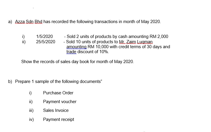 a) Azza Sdn Bhd has recorded the following transactions in month of May 2020.
i)
ii)
1/5/2020
25/5/2020
- Sold 2 units of products by cash amounting RM 2,000
- Sold 10 units of products to Mr. Zaim Luqman
amounting RM 10,000 with credit terms of 30 days and
trade discount of 10%.
Show the records of sales day book for month of May 2020.
b) Prepare 1 sample of the following documents"
i)
Purchase Order
ii)
Payment voucher
iii)
Sales Invoice
iv)
Payment receipt