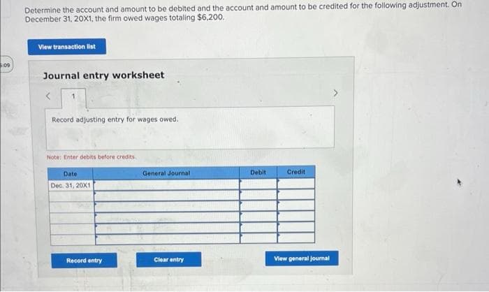 5:09
Determine the account and amount to be debited and the account and amount to be credited for the following adjustment. On
December 31, 20X1, the firm owed wages totaling $6,200.
View transaction list
Journal entry worksheet
<
Record adjusting entry for wages owed.
Note: Enter debits before credits.
Date
Dec. 31, 20X1
Record entry
General Journal
Clear entry
Debit
Credit
View general Journal