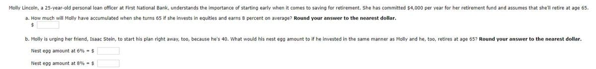 Molly Lincoln, a 25-year-old personal loan officer at First National Bank, understands the importance of starting early when it comes to saving for retirement. She has committed $4,000 per year for her retirement fund and assumes that she'll retire at age 65.
a. How much will Molly have accumulated when she turns 65 if she invests in equities and earns 8 percent on average? Round your answer to the nearest dollar.
$
b. Molly is urging her friend, Isaac Stein, to start his plan right away, too, because he's 40. What would his nest egg amount to if he invested in the same manner as Molly and he, too, retires at age 65? Round your answer to the nearest dollar.
Nest egg amount at 6% = $
Nest egg amount at 8% = $