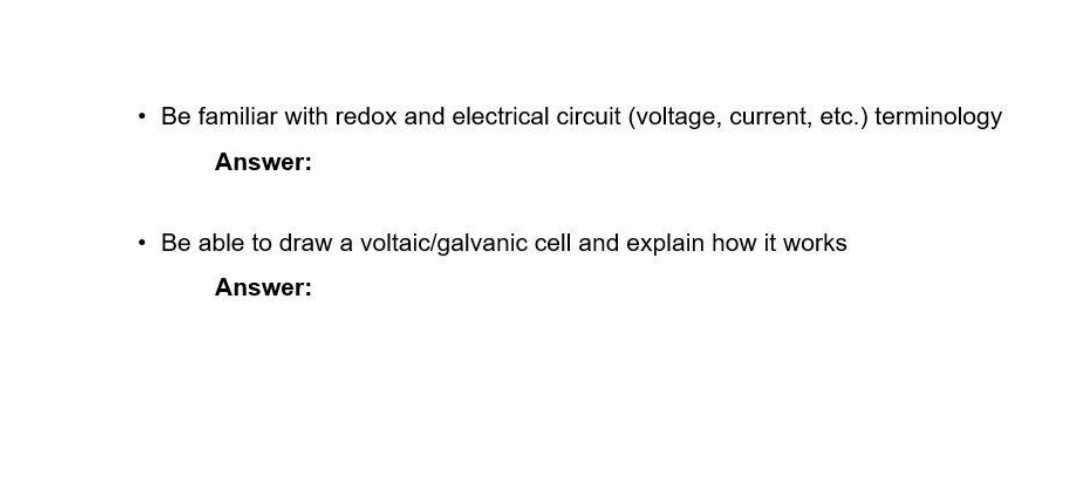 • Be familiar with redox and electrical circuit (voltage, current, etc.) terminology
Answer:
• Be able to draw a voltaic/galvanic cell and explain how it works
Answer:
