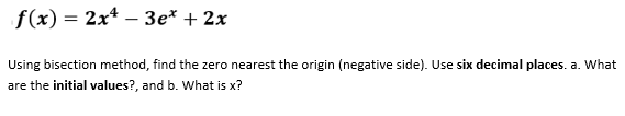 f(x) = 2x*
3e* + 2x
|
Using bisection method, find the zero nearest the origin (negative side). Use six decimal places. a. What
are the initial values?, and b. What is x?
