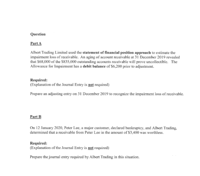 Question
Part A
Albert Trading Limited used the statement of financial position approach to estimate the
impairment loss of receivable. An aging of account receivable at 31 December 2019 revealed
that S68,000 of the S835,000 outstanding accounts receivable will prove uncollectible. The
Allowance for Impairment has a debit balance of $6,200 prior to adjustment.
Required:
(Explanation of the Journal Entry is not required)
Prepare an adjusting entry on 31 December 2019 to recognize the impairment loss of receivable.
Part B
On 12 January 2020, Peter Lee, a major customer, declared bankruptey, and Albert Trading,
determined that a receivable from Peter Lee in the amount of $3,400 was worthless.
Required:
(Explanation of the Journal Entry is not required)
Prepare the joumal entry required by Albert Trading in this situation.
