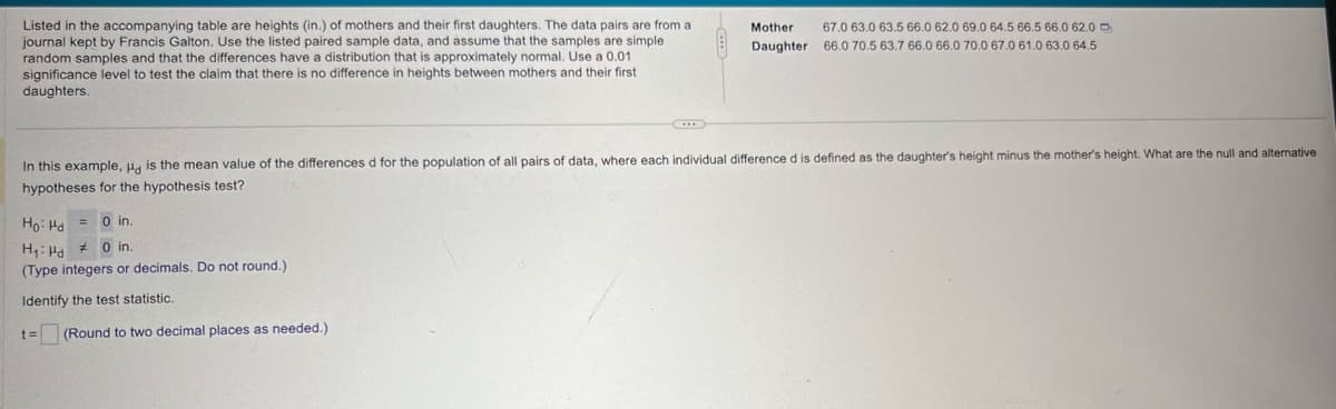 Listed in the accompanying table are heights (in.) of mothers and their first daughters. The data pairs are from a
journal kept by Francis Galton. Use the listed paired sample data, and assume that the samples are simple
random samples and that the differences have a distribution that is approximately normal. Use a 0.01
significance level to test the claim that there is no difference in heights between mothers and their first
daughters.
Mother
67.0 63.0 63.5 66.0 62.0 69.0 64.5 66.5 66.0 62.0
Daughter 66.0 70.5 63.7 66.0 66.0 70.0 67.0 61.0 63.0 64.5
In this example, Hd is the mean value of the differences d for the population of all pairs of data, where each individual difference d is defined as the daughter's height minus the mother's height. What are the null and alternative
hypotheses for the hypothesis test?
Ho Hd= 0 in.
H₁ Hd
0 in.
(Type integers or decimals. Do not round.)
Identify the test statistic.
t=
(Round to two decimal places as needed.)