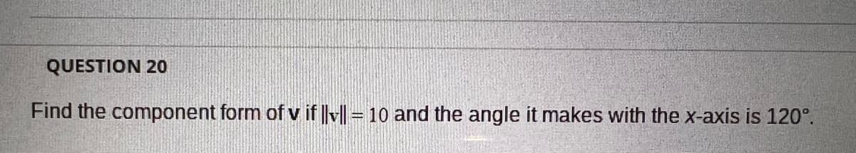 QUESTION 20
Find the component form of v if ||v|| = 10 and the angle it makes with the x-axis is 120°.
