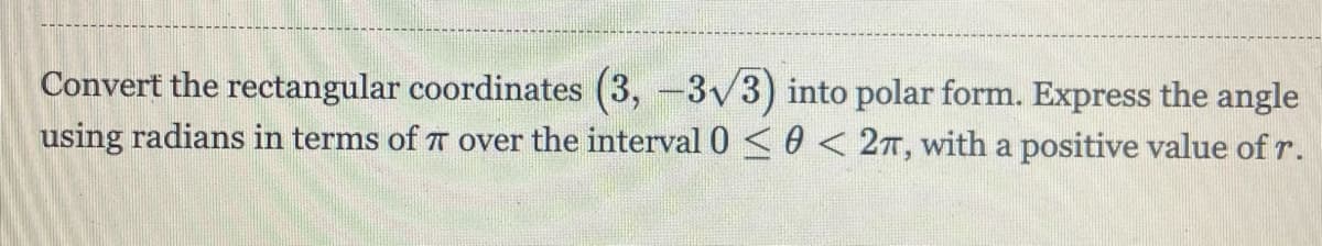 Convert the rectangular coordinates (3, -3v3) into polar form. Express the angle
using radians in terms of T over the interval 0 <0 < 2T, with a positive value of r.
