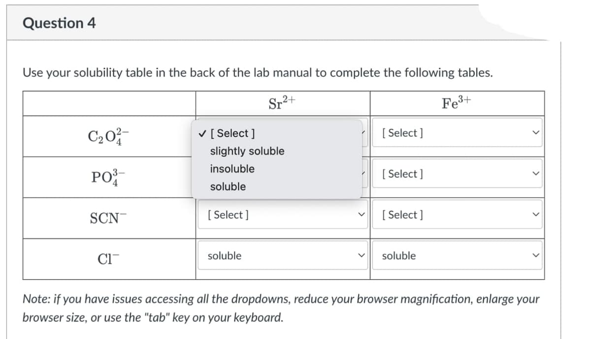 Question 4
Use your solubility table in the back of the lab manual to complete the following tables.
Sr2+
Fe3+
C20
V [ Select ]
[ Select ]
slightly soluble
insoluble
PO
[ Select ]
soluble
SCN
[ Select ]
[ Select ]
Cl-
soluble
soluble
Note: if you have issues accessing all the dropdowns, reduce your browser magnification, enlarge your
browser size, or use the "tab" key on your keyboard.
>
>
>
