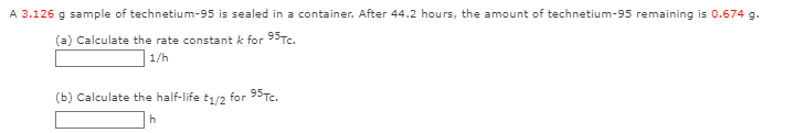 A 3.126 g sample of technetium-95 is sealed in a container. After 44.2 hours, the amount of technetium-95 remaining is 0.674 g.
(a) Calculate the rate constant k for 95TC.
1/h
(b) Calculate the half-life
t1/2
for 95Te.
