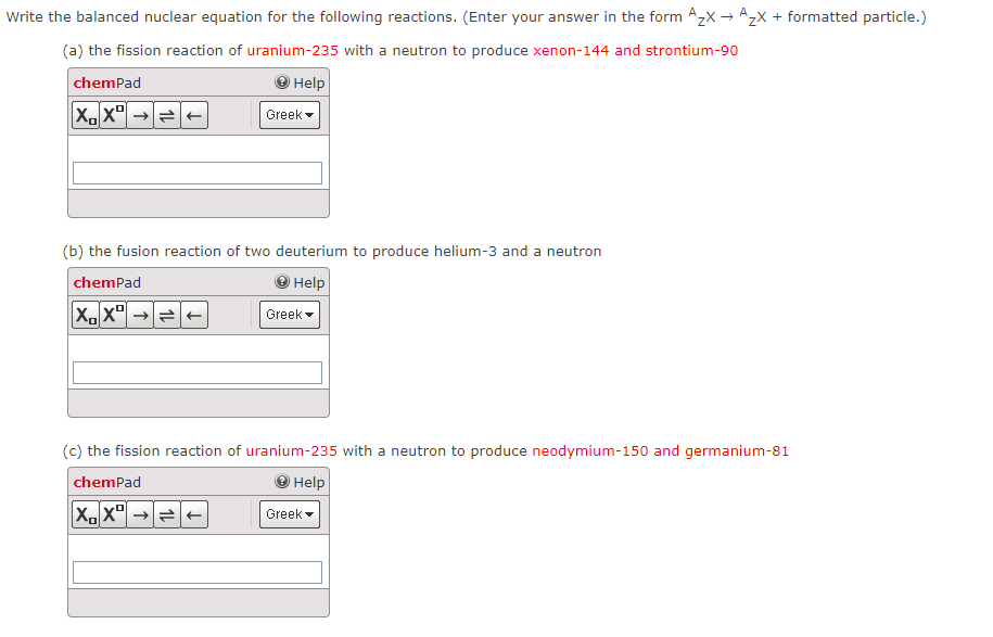 Write the balanced nuclear equation for the following reactions. (Enter your answer in the form Azx → Azx + formatted particle.)
(a) the fission reaction of uranium-235 with a neutron to produce xenon-144 and strontium-90
chemPad
Help
Greek -
(b) the fusion reaction of two deuterium to produce helium-3 and a neutron
chemPad
Help
Greek
(c) the fission reaction of uranium-235 with a neutron to produce neodymium-150 and germanium-81
chemPad
O Help
Greek
