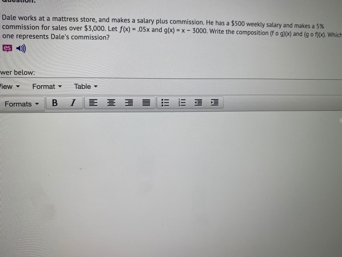 Dale works at a mattress store, and makes a salary plus commission. He has a $500 weekly salary and makes a 5%
commission for sales over $3,000. Let f(x) = .05x and g(x) = x- 3000. Write the composition (f o g)(x) and (g o f)(x). Which
one represents Dale's commission?
es)
wer below:
View
Format -
Table -
Formats -
B
I
四
!!!
