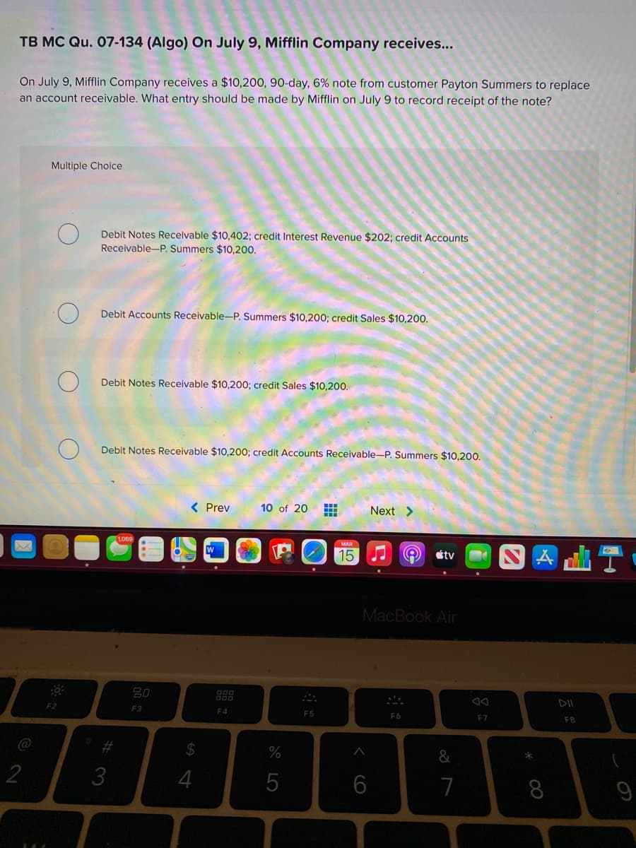 TB MC Qu. 07-134 (Algo) On July 9, Mifflin Company receives...
On July 9, Mifflin Company receives a $10,200, 90-day, 6% note from customer Payton Summers to replace
an account receivable. What entry should be made by Mifflin on July 9 to record receipt of the note?
Multiple Choice
Debit Notes Receivable $10,402; credit Interest Revenue $202; credit Accounts
Receivable-P. Summers $10,200.
Debit Accounts Receivable-P. Summers $10,200; credit Sales $10,200.
Debit Notes Receivable $10,200; credit Sales $10,200.
Debit Notes Receivable $10,200; credit Accounts Receivable-P. Summers $10,200.
( Prev
10 of 20
Next >
1069
MAR
15
éty
MacBook Air
F2
F3
F4
ES
F6
F7
F8
%23
24
3
4
6
7
8.
