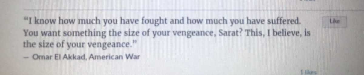 "I know how much you have fought and how much you have suffered.
You want something the size of your vengeance, Sarat? This, I believe, is
the size of your vengeance."
Like
Omar El Akkad, American War
1 likes
