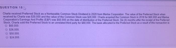 QUESTION 15
Charla received Preferred Stock as a Nontaxable Common Stock Dividend in 2020 from Marisa Corporation The value of the Preferred Stock when
received by Charla was $30,000 and the value of the Common Stock was $20,000. Charla acquired the Common Stock in 2018 for $60,000 and Marisa
Corporation's Earnings And Profits (E&P) was $50.000 on the date of distribution of the Preferred Stock Six (6) months after the receipt of the Preferred
Stock, Charla sold the Preferred Stock to an unrelated third party for S80,000. The basis allocated to the Preferred Stock as a result of this transaction is
O $60,000
O$36,000.
550,000.
$24,000
