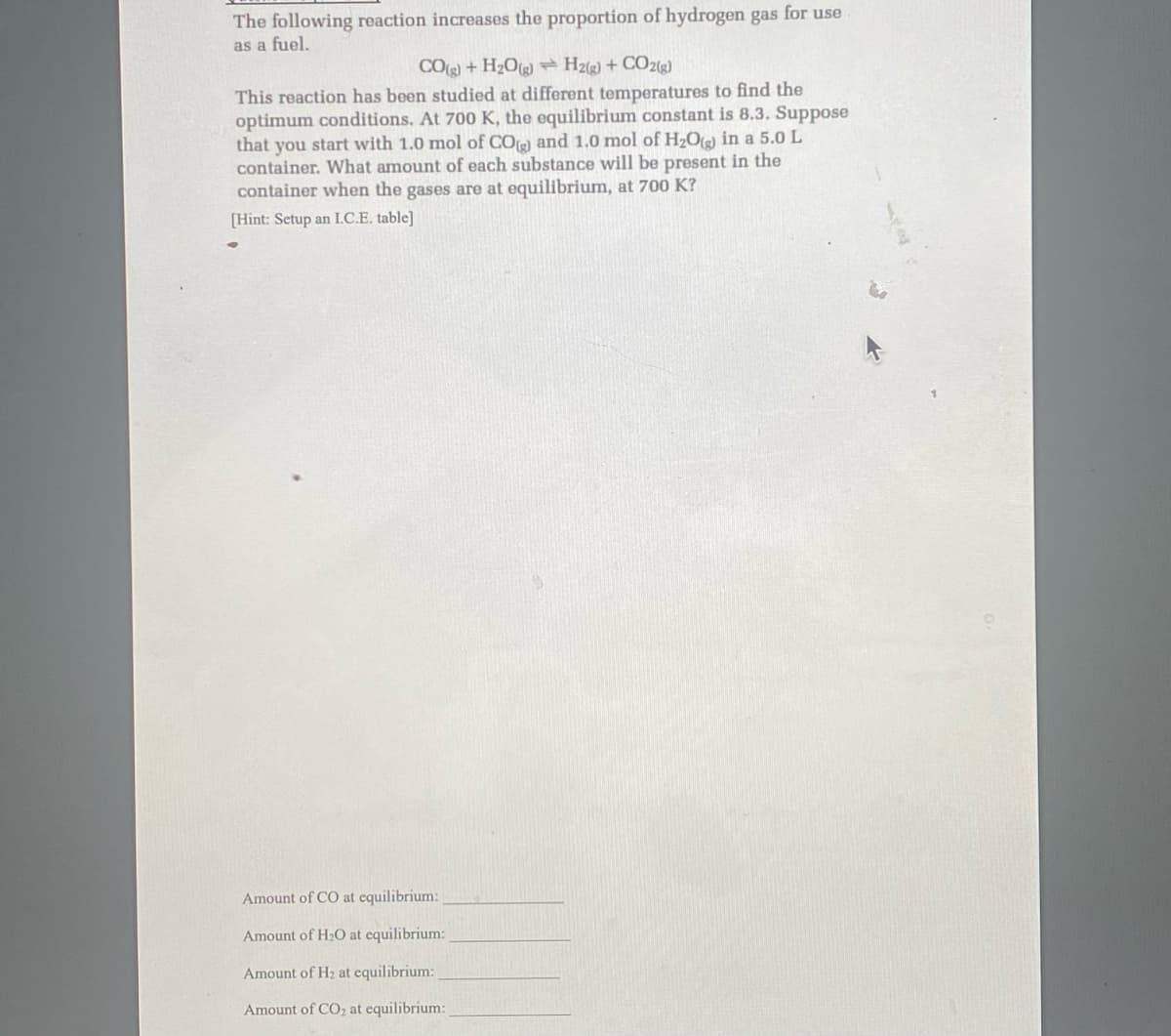 The following reaction increases the proportion of hydrogen gas for use
as a fuel.
CO(g) +H₂O(g) H2(g) + CO2(g)
This reaction has been studied at different temperatures to find the
optimum conditions. At 700 K, the equilibrium constant is 8.3. Suppose
that you start with 1.0 mol of CO) and 1.0 mol of H₂O(g) in a 5.0 L
container. What amount of each substance will be present in the
container when the gases are at equilibrium, at 700 K?
[Hint: Setup an I.C.E. table]
Amount of CO at equilibrium:
Amount of H₂O at equilibrium:
Amount of H₂ at equilibrium:
Amount of CO₂ at equilibrium: