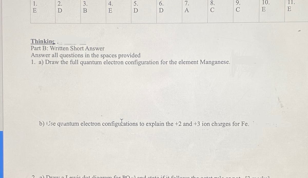 1.
E
2.
D
3.
B
4.
E
5.
6.
D
7.
A
8.
C
Thinking
Part B: Written Short Answer
Answer all questions in the spaces provided
1. a) Draw the full quantum electron configuration for the element Manganese.
b) ijse quantum electron configurations to explain the +2 and +3 ion charges for Fe.
2 a) Draw 2 Lewis dot diagram for PO-3.pnd stato if it follow the
10.
E
1-1
11.
E