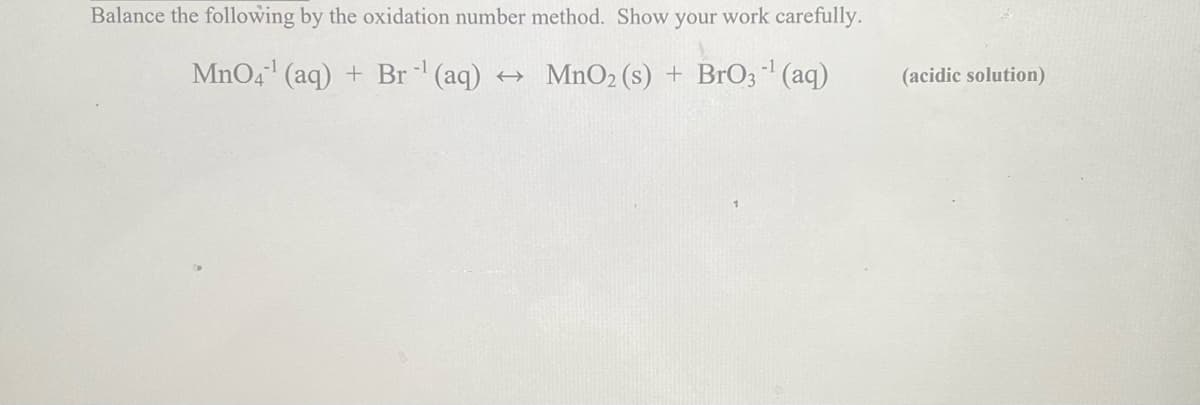 Balance the following by the oxidation number method. Show your work carefully.
MnO4¹ (aq) + Br¹ (aq) → MnO2 (s) + BrO3¹ (aq)
(acidic solution)